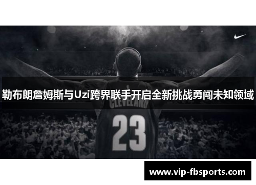 勒布朗詹姆斯与Uzi跨界联手开启全新挑战勇闯未知领域