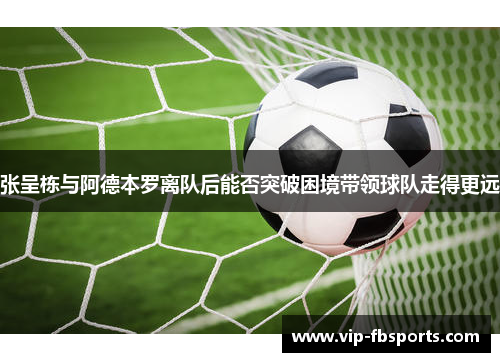 张呈栋与阿德本罗离队后能否突破困境带领球队走得更远