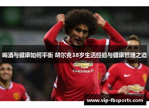 喝酒与健康如何平衡 胡尔克38岁生活经验与健康管理之道