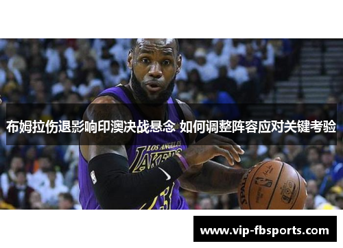 布姆拉伤退影响印澳决战悬念 如何调整阵容应对关键考验